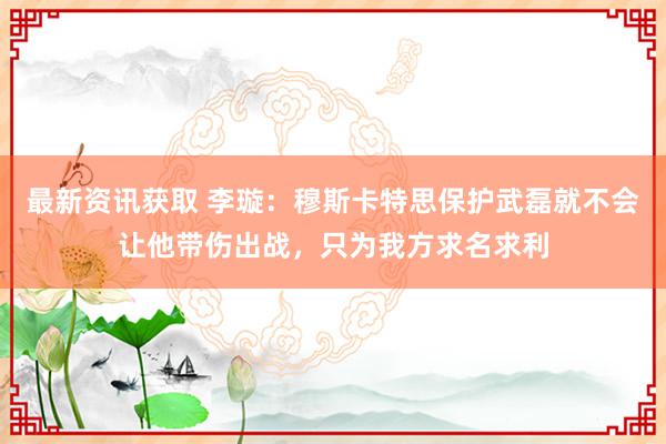 最新资讯获取 李璇：穆斯卡特思保护武磊就不会让他带伤出战，只为我方求名求利