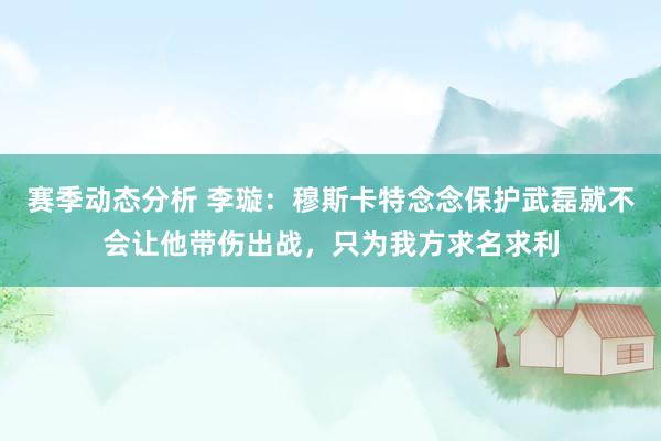 赛季动态分析 李璇：穆斯卡特念念保护武磊就不会让他带伤出战，只为我方求名求利