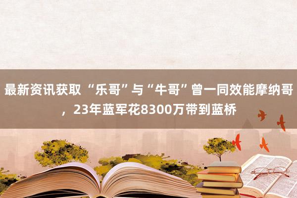 最新资讯获取 “乐哥”与“牛哥”曾一同效能摩纳哥，23年蓝军花8300万带到蓝桥