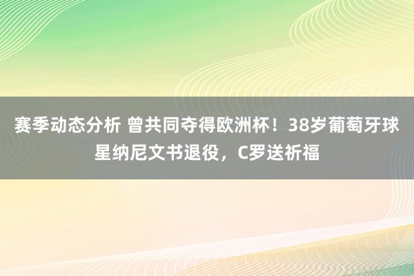 赛季动态分析 曾共同夺得欧洲杯！38岁葡萄牙球星纳尼文书退役，C罗送祈福