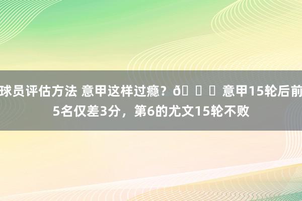 球员评估方法 意甲这样过瘾？😏意甲15轮后前5名仅差3分，第6的尤文15轮不败