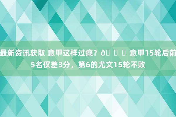 最新资讯获取 意甲这样过瘾？😏意甲15轮后前5名仅差3分，第6的尤文15轮不败