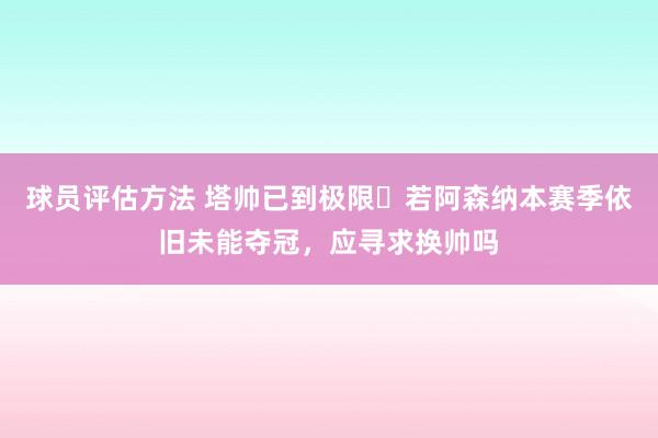 球员评估方法 塔帅已到极限❓若阿森纳本赛季依旧未能夺冠，应寻求换帅吗