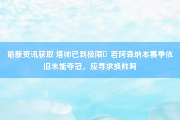 最新资讯获取 塔帅已到极限❓若阿森纳本赛季依旧未能夺冠，应寻求换帅吗