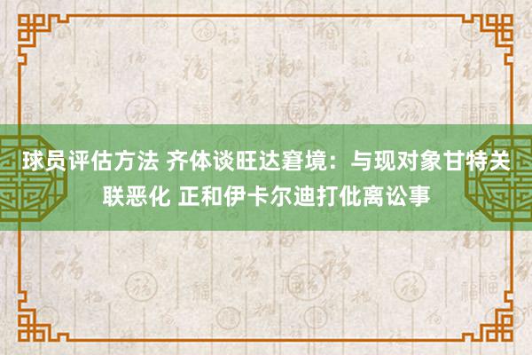 球员评估方法 齐体谈旺达窘境：与现对象甘特关联恶化 正和伊卡尔迪打仳离讼事