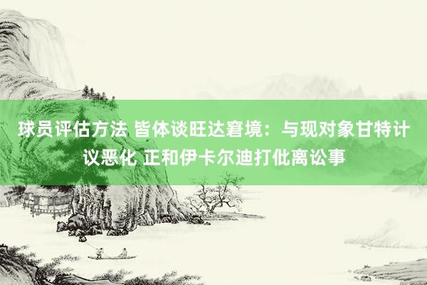 球员评估方法 皆体谈旺达窘境：与现对象甘特计议恶化 正和伊卡尔迪打仳离讼事