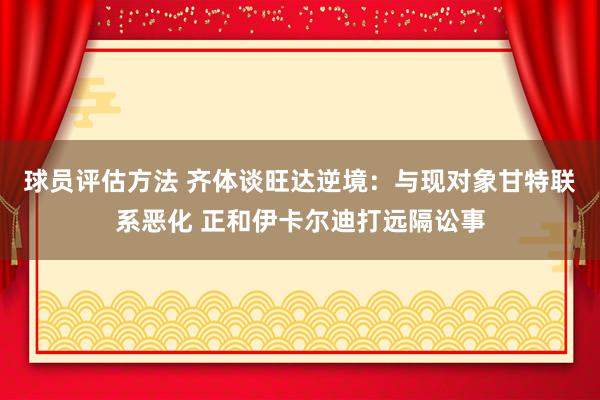 球员评估方法 齐体谈旺达逆境：与现对象甘特联系恶化 正和伊卡尔迪打远隔讼事