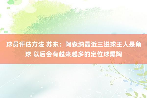 球员评估方法 苏东：阿森纳最近三进球王人是角球 以后会有越来越多的定位球熏陶