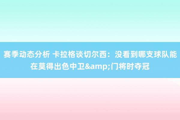 赛季动态分析 卡拉格谈切尔西：没看到哪支球队能在莫得出色中卫&门将时夺冠