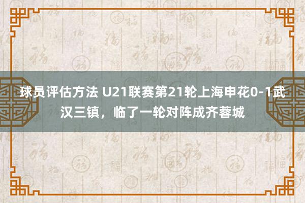 球员评估方法 U21联赛第21轮上海申花0-1武汉三镇，临了一轮对阵成齐蓉城