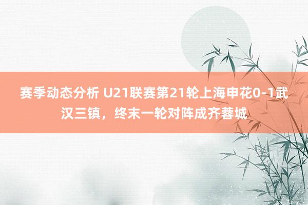 赛季动态分析 U21联赛第21轮上海申花0-1武汉三镇，终末一轮对阵成齐蓉城