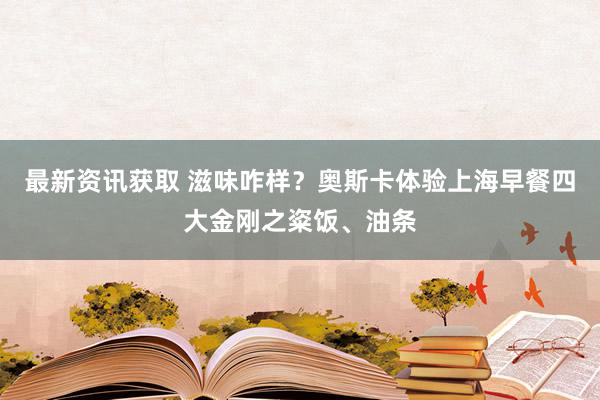 最新资讯获取 滋味咋样？奥斯卡体验上海早餐四大金刚之粢饭、油条