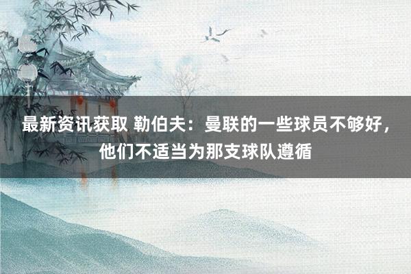 最新资讯获取 勒伯夫：曼联的一些球员不够好，他们不适当为那支球队遵循