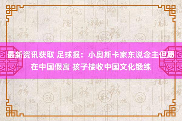 最新资讯获取 足球报：小奥斯卡家东说念主但愿在中国假寓 孩子接收中国文化锻练