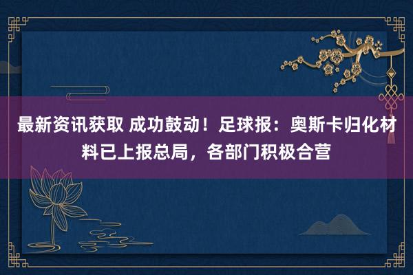 最新资讯获取 成功鼓动！足球报：奥斯卡归化材料已上报总局，各部门积极合营