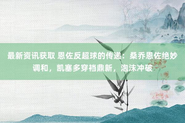 最新资讯获取 恩佐反超球的传递：桑乔恩佐绝妙调和，凯塞多穿裆鼎新，泡沫冲破