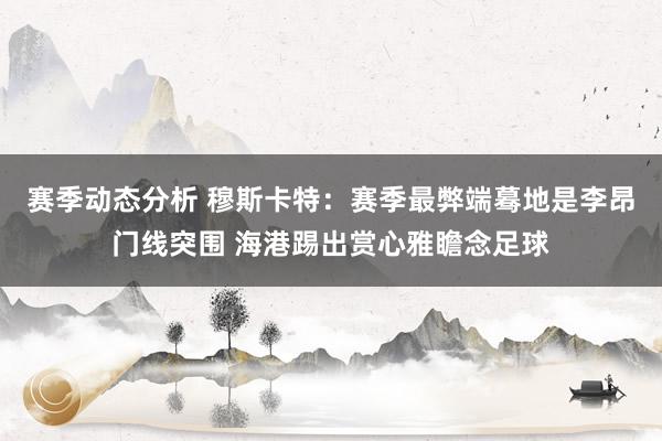 赛季动态分析 穆斯卡特：赛季最弊端蓦地是李昂门线突围 海港踢出赏心雅瞻念足球