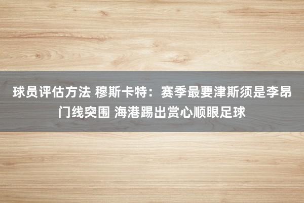 球员评估方法 穆斯卡特：赛季最要津斯须是李昂门线突围 海港踢出赏心顺眼足球