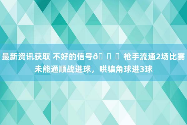 最新资讯获取 不好的信号😕枪手流通2场比赛未能通顺战进球，哄骗角球进3球