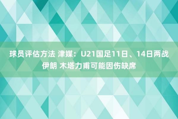 球员评估方法 津媒：U21国足11日、14日两战伊朗 木塔力甫可能因伤缺席