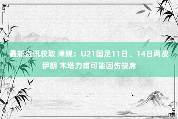 最新资讯获取 津媒：U21国足11日、14日两战伊朗 木塔力甫可能因伤缺席