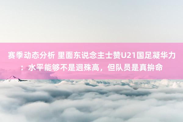 赛季动态分析 里面东说念主士赞U21国足凝华力：水平能够不是迥殊高，但队员是真拚命