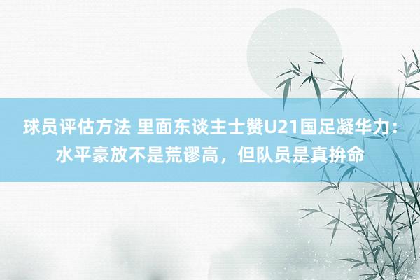 球员评估方法 里面东谈主士赞U21国足凝华力：水平豪放不是荒谬高，但队员是真拚命