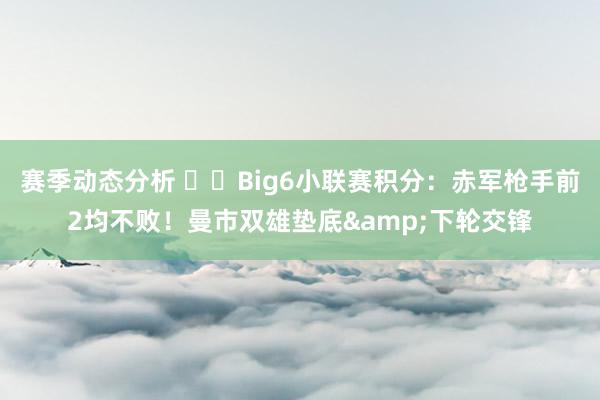 赛季动态分析 ⚔️Big6小联赛积分：赤军枪手前2均不败！曼市双雄垫底&下轮交锋