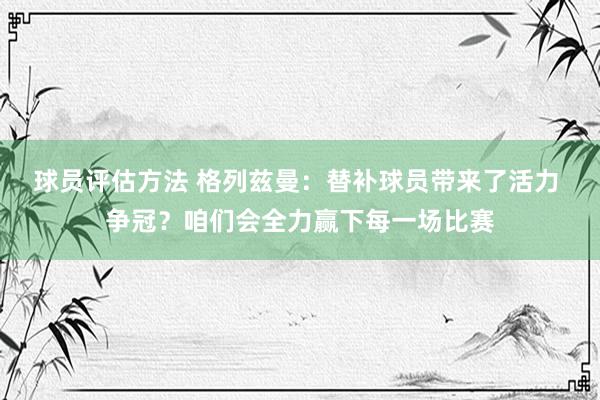 球员评估方法 格列兹曼：替补球员带来了活力 争冠？咱们会全力赢下每一场比赛