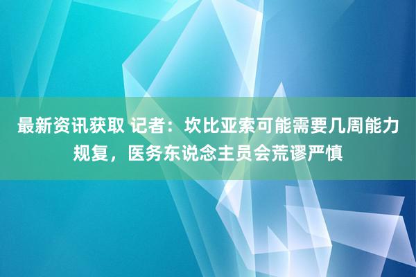 最新资讯获取 记者：坎比亚索可能需要几周能力规复，医务东说念主员会荒谬严慎