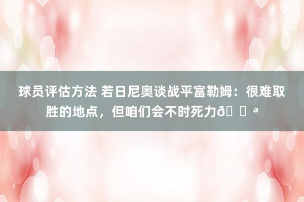 球员评估方法 若日尼奥谈战平富勒姆：很难取胜的地点，但咱们会不时死力💪