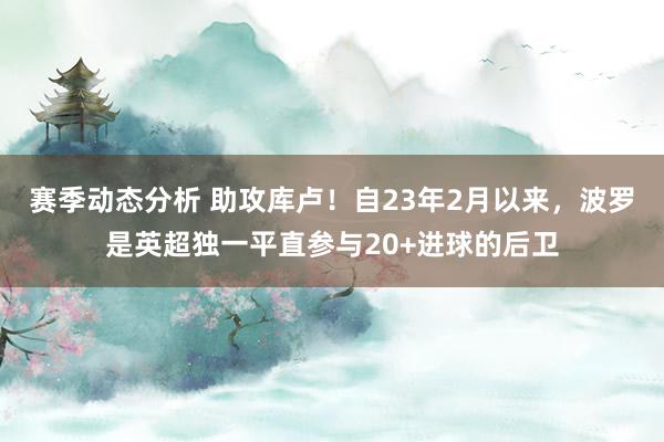 赛季动态分析 助攻库卢！自23年2月以来，波罗是英超独一平直参与20+进球的后卫