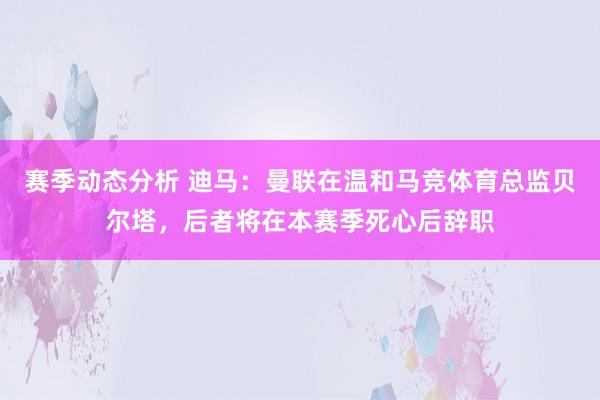 赛季动态分析 迪马：曼联在温和马竞体育总监贝尔塔，后者将在本赛季死心后辞职