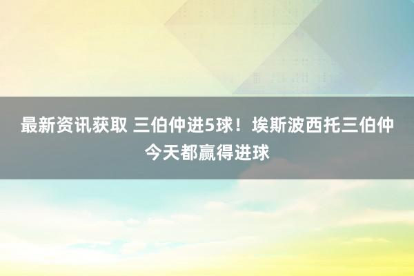 最新资讯获取 三伯仲进5球！埃斯波西托三伯仲今天都赢得进球