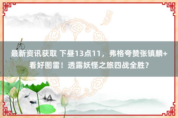 最新资讯获取 下昼13点11，弗格夸赞张镇麟+看好图雷！透露妖怪之旅四战全胜？