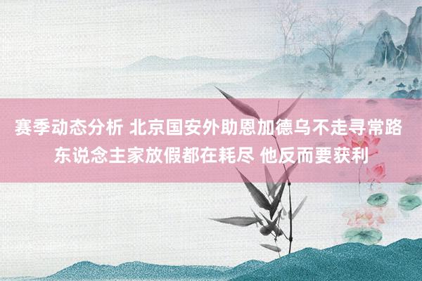 赛季动态分析 北京国安外助恩加德乌不走寻常路 东说念主家放假都在耗尽 他反而要获利