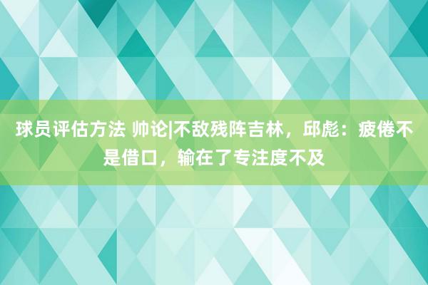 球员评估方法 帅论|不敌残阵吉林，邱彪：疲倦不是借口，输在了专注度不及