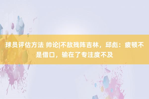 球员评估方法 帅论|不敌残阵吉林，邱彪：疲顿不是借口，输在了专注度不及