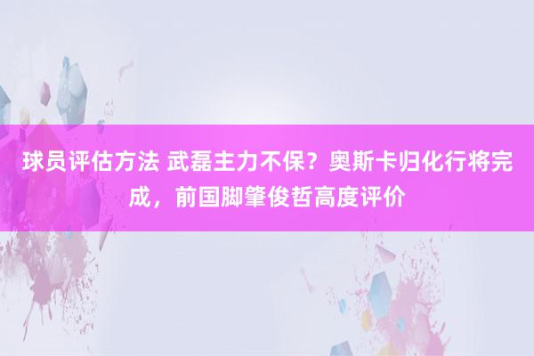 球员评估方法 武磊主力不保？奥斯卡归化行将完成，前国脚肇俊哲高度评价