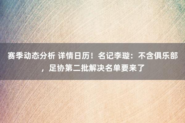 赛季动态分析 详情日历！名记李璇：不含俱乐部，足协第二批解决名单要来了