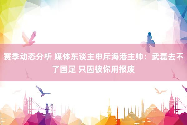 赛季动态分析 媒体东谈主申斥海港主帅：武磊去不了国足 只因被你用报废