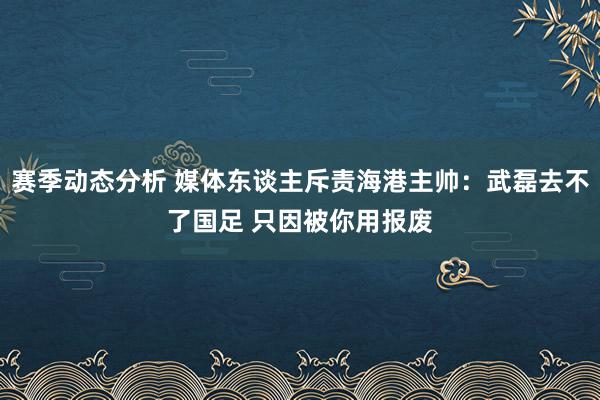 赛季动态分析 媒体东谈主斥责海港主帅：武磊去不了国足 只因被你用报废