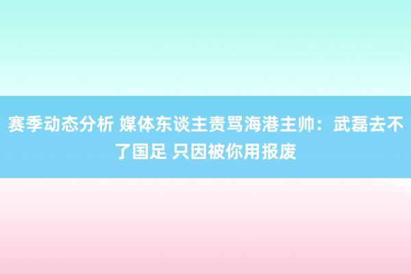 赛季动态分析 媒体东谈主责骂海港主帅：武磊去不了国足 只因被你用报废