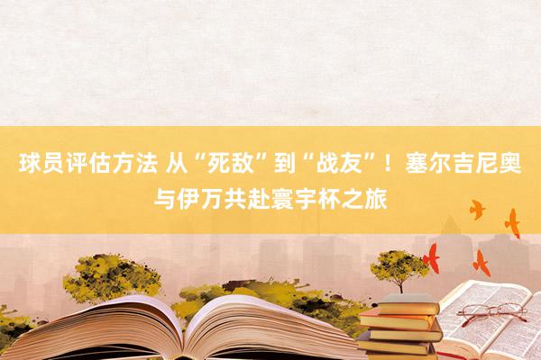 球员评估方法 从“死敌”到“战友”！塞尔吉尼奥与伊万共赴寰宇杯之旅