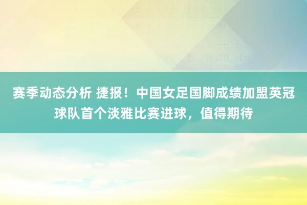 赛季动态分析 捷报！中国女足国脚成绩加盟英冠球队首个淡雅比赛进球，值得期待