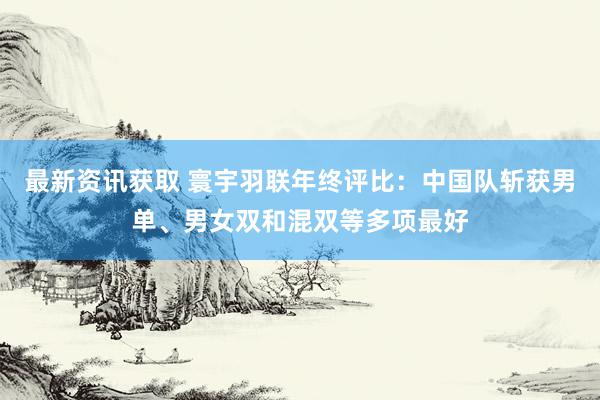 最新资讯获取 寰宇羽联年终评比：中国队斩获男单、男女双和混双等多项最好