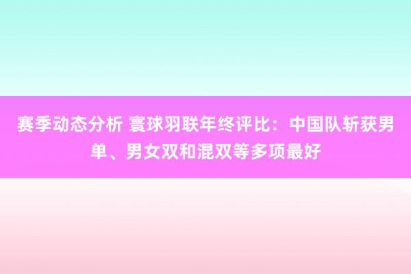 赛季动态分析 寰球羽联年终评比：中国队斩获男单、男女双和混双等多项最好