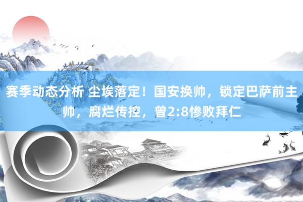 赛季动态分析 尘埃落定！国安换帅，锁定巴萨前主帅，腐烂传控，曾2:8惨败拜仁