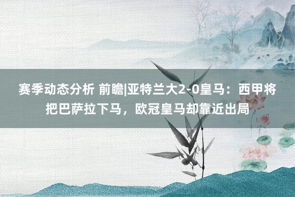 赛季动态分析 前瞻|亚特兰大2-0皇马：西甲将把巴萨拉下马，欧冠皇马却靠近出局