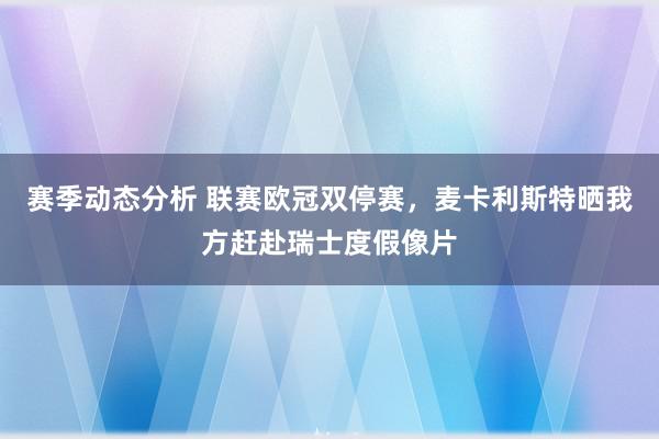 赛季动态分析 联赛欧冠双停赛，麦卡利斯特晒我方赶赴瑞士度假像片